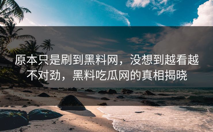 原本只是刷到黑料网，没想到越看越不对劲，黑料吃瓜网的真相揭晓
