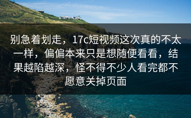 别急着划走，17c短视频这次真的不太一样，偏偏本来只是想随便看看，结果越陷越深，怪不得不少人看完都不愿意关掉页面