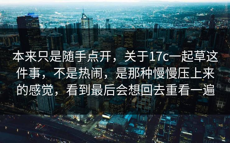 本来只是随手点开，关于17c一起草这件事，不是热闹，是那种慢慢压上来的感觉，看到最后会想回去重看一遍