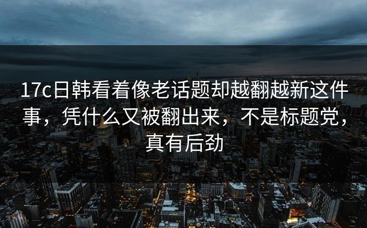 17c日韩看着像老话题却越翻越新这件事，凭什么又被翻出来，不是标题党，真有后劲