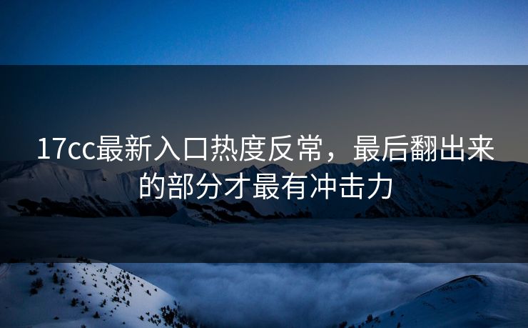 17cc最新入口热度反常，最后翻出来的部分才最有冲击力