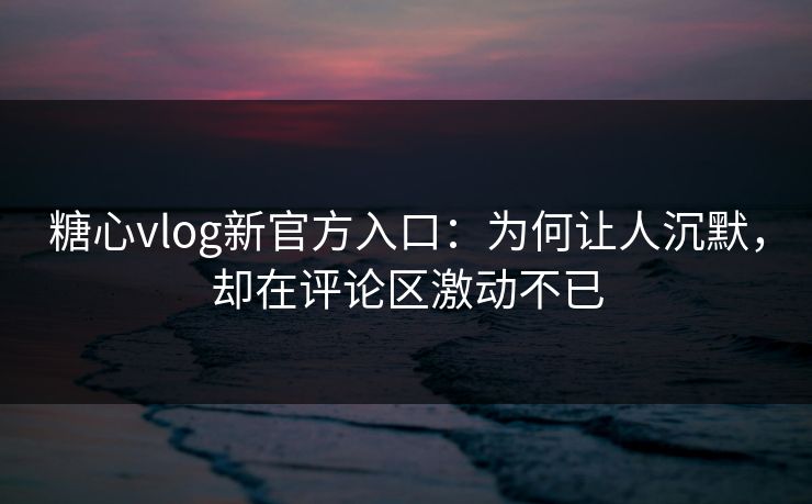 糖心vlog新官方入口：为何让人沉默，却在评论区激动不已
