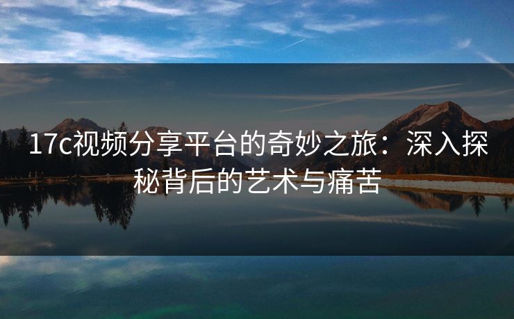 17c视频分享平台的奇妙之旅：深入探秘背后的艺术与痛苦