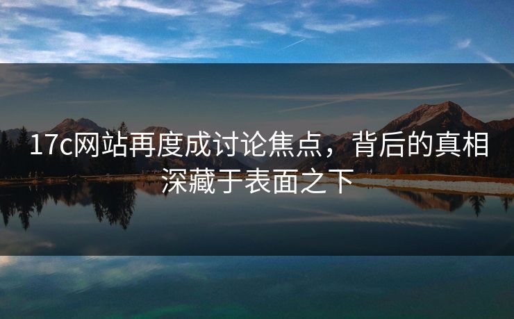 17c网站再度成讨论焦点，背后的真相深藏于表面之下
