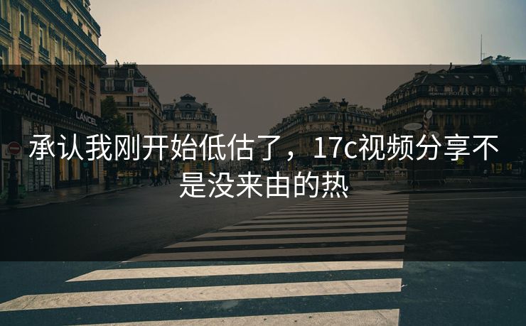 承认我刚开始低估了，17c视频分享不是没来由的热