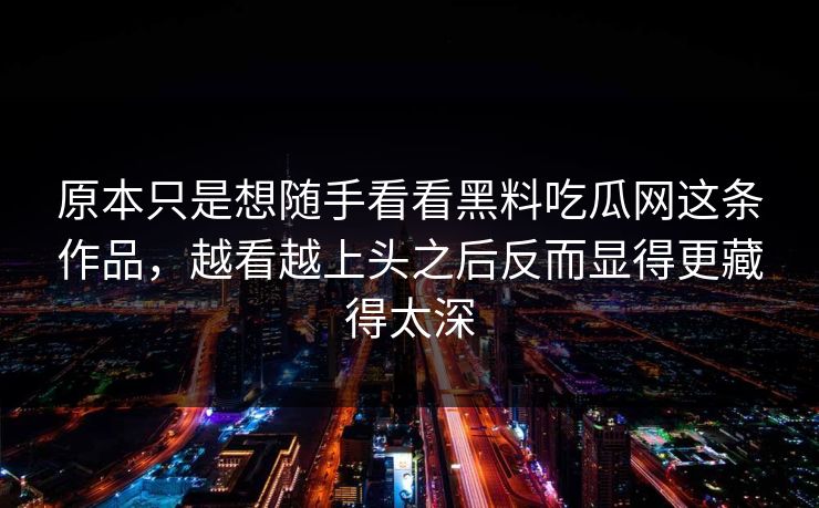原本只是想随手看看黑料吃瓜网这条作品，越看越上头之后反而显得更藏得太深
