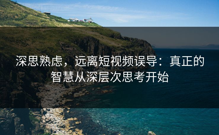 深思熟虑，远离短视频误导：真正的智慧从深层次思考开始