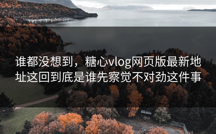 谁都没想到，糖心vlog网页版最新地址这回到底是谁先察觉不对劲这件事