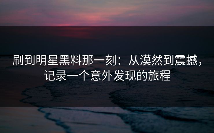 刷到明星黑料那一刻：从漠然到震撼，记录一个意外发现的旅程