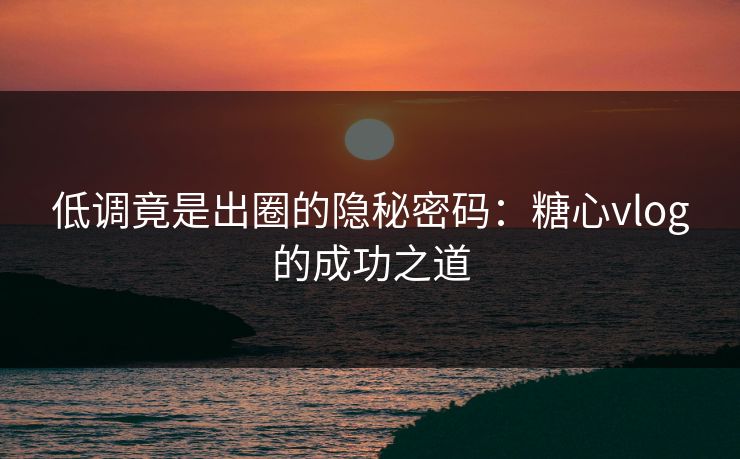 低调竟是出圈的隐秘密码：糖心vlog的成功之道