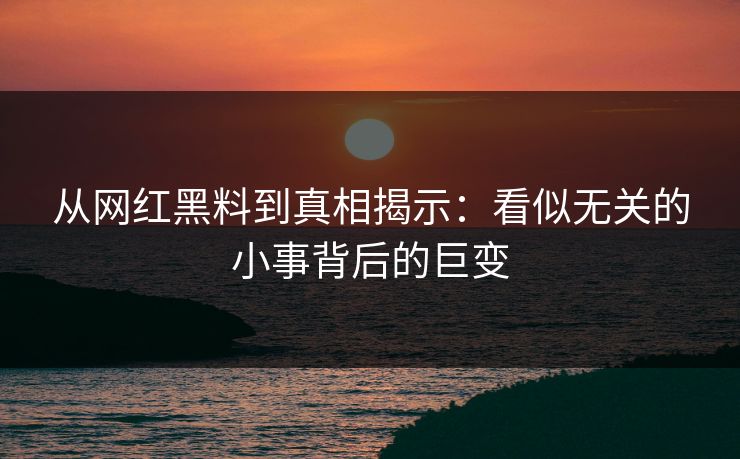 从网红黑料到真相揭示：看似无关的小事背后的巨变