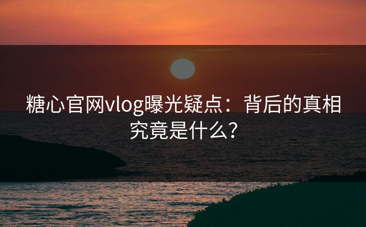 糖心官网vlog曝光疑点：背后的真相究竟是什么？